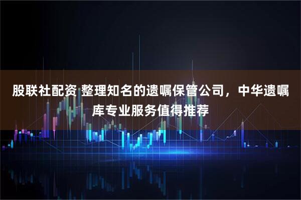 股联社配资 整理知名的遗嘱保管公司，中华遗嘱库专业服务值得推荐