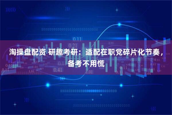淘操盘配资 研趣考研：适配在职党碎片化节奏，备考不用慌