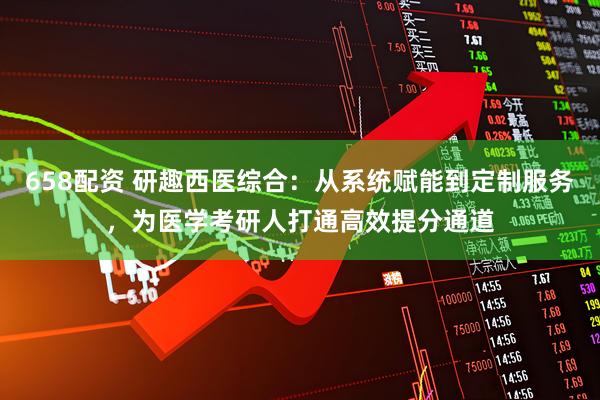 658配资 研趣西医综合：从系统赋能到定制服务，为医学考研人打通高效提分通道