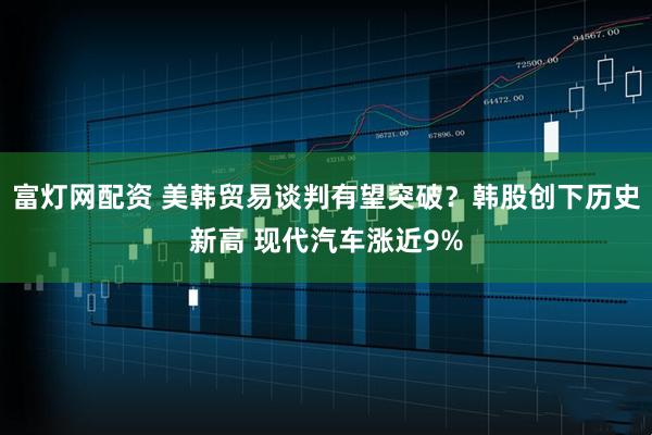 富灯网配资 美韩贸易谈判有望突破？韩股创下历史新高 现代汽车涨近9%