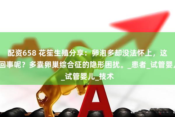 配资658 花笙生殖分享：卵泡多却没法怀上，这是怎么回事呢？多囊卵巢综合征的隐形困扰。_患者_试管婴儿_技术