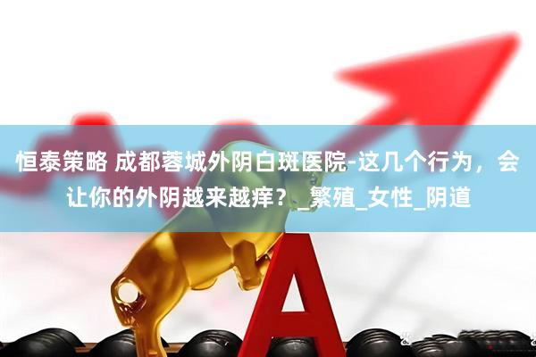 恒泰策略 成都蓉城外阴白斑医院-这几个行为，会让你的外阴越来越痒？_繁殖_女性_阴道