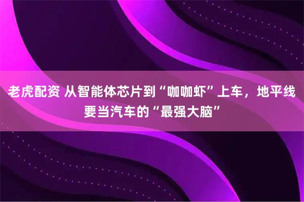 老虎配资 从智能体芯片到“咖咖虾”上车，地平线要当汽车的“最强大脑”