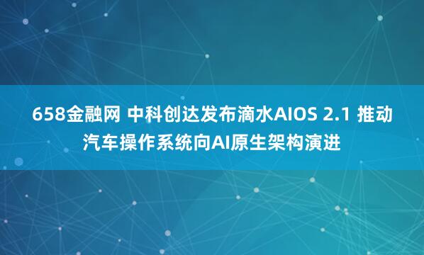 658金融网 中科创达发布滴水AIOS 2.1 推动汽车操作系统向AI原生架构演进